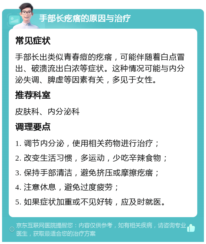 手部长疙瘩的原因与治疗 常见症状 手部长出类似青春痘的疙瘩，可能伴随着白点冒出、破溃流出白浓等症状。这种情况可能与内分泌失调、脾虚等因素有关，多见于女性。 推荐科室 皮肤科、内分泌科 调理要点 1. 调节内分泌，使用相关药物进行治疗； 2. 改变生活习惯，多运动，少吃辛辣食物； 3. 保持手部清洁，避免挤压或摩擦疙瘩； 4. 注意休息，避免过度疲劳； 5. 如果症状加重或不见好转，应及时就医。