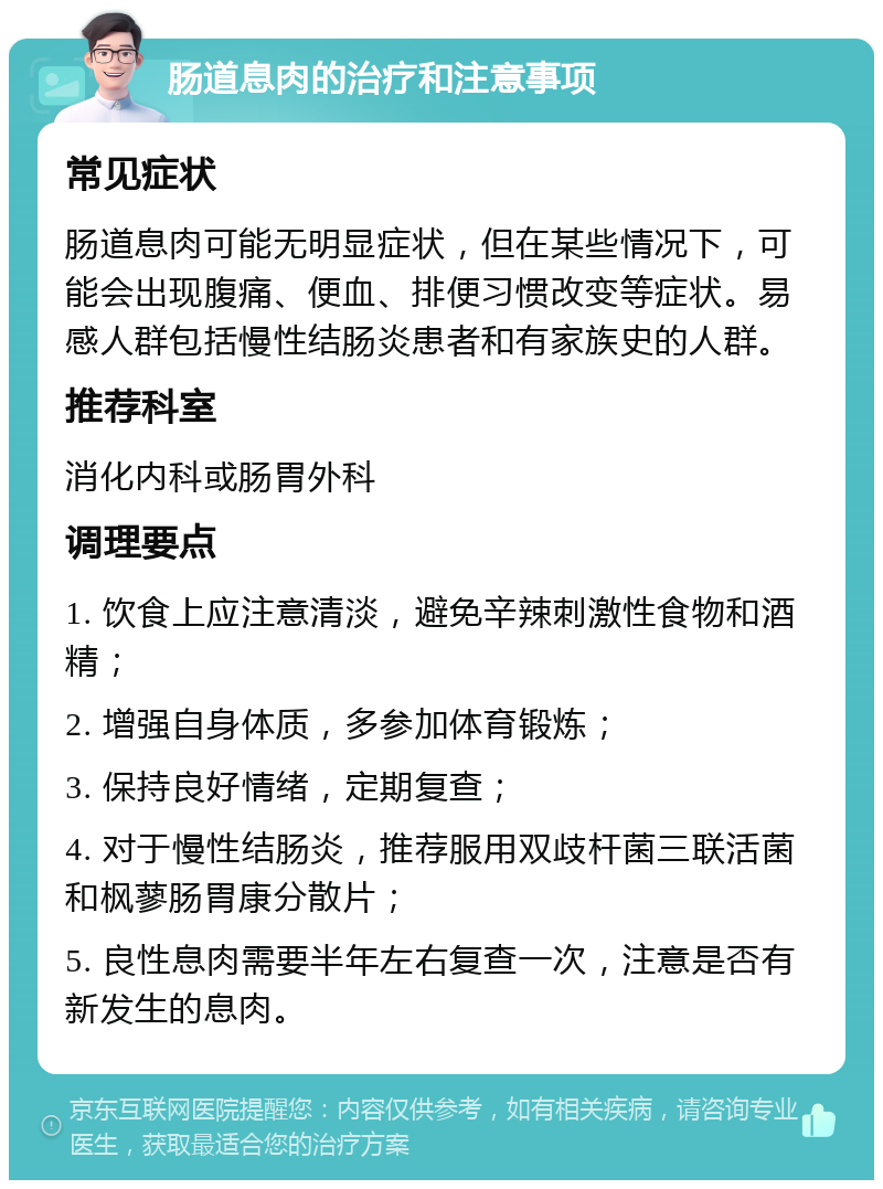 肠道息肉的治疗和注意事项 常见症状 肠道息肉可能无明显症状，但在某些情况下，可能会出现腹痛、便血、排便习惯改变等症状。易感人群包括慢性结肠炎患者和有家族史的人群。 推荐科室 消化内科或肠胃外科 调理要点 1. 饮食上应注意清淡，避免辛辣刺激性食物和酒精； 2. 增强自身体质，多参加体育锻炼； 3. 保持良好情绪，定期复查； 4. 对于慢性结肠炎，推荐服用双歧杆菌三联活菌和枫蓼肠胃康分散片； 5. 良性息肉需要半年左右复查一次，注意是否有新发生的息肉。