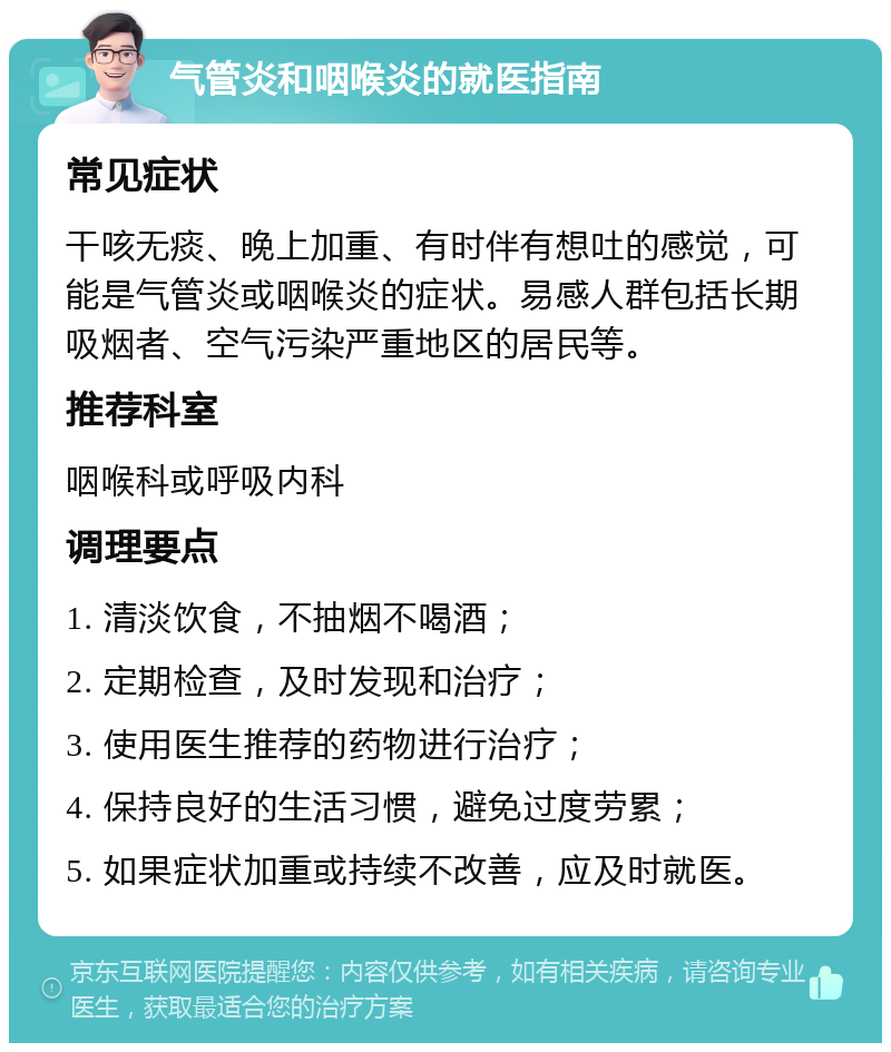 气管炎和咽喉炎的就医指南 常见症状 干咳无痰、晚上加重、有时伴有想吐的感觉，可能是气管炎或咽喉炎的症状。易感人群包括长期吸烟者、空气污染严重地区的居民等。 推荐科室 咽喉科或呼吸内科 调理要点 1. 清淡饮食，不抽烟不喝酒； 2. 定期检查，及时发现和治疗； 3. 使用医生推荐的药物进行治疗； 4. 保持良好的生活习惯，避免过度劳累； 5. 如果症状加重或持续不改善，应及时就医。