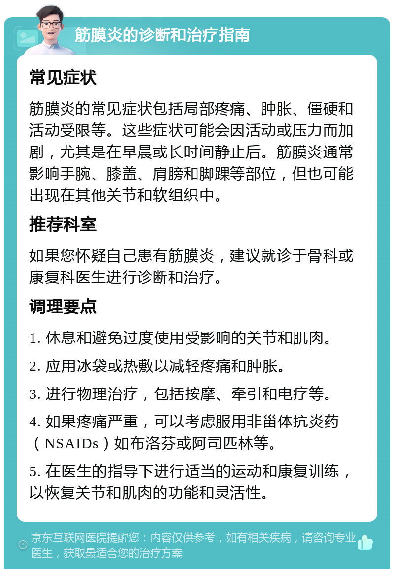 筋膜炎的诊断和治疗指南 常见症状 筋膜炎的常见症状包括局部疼痛、肿胀、僵硬和活动受限等。这些症状可能会因活动或压力而加剧，尤其是在早晨或长时间静止后。筋膜炎通常影响手腕、膝盖、肩膀和脚踝等部位，但也可能出现在其他关节和软组织中。 推荐科室 如果您怀疑自己患有筋膜炎，建议就诊于骨科或康复科医生进行诊断和治疗。 调理要点 1. 休息和避免过度使用受影响的关节和肌肉。 2. 应用冰袋或热敷以减轻疼痛和肿胀。 3. 进行物理治疗，包括按摩、牵引和电疗等。 4. 如果疼痛严重，可以考虑服用非甾体抗炎药（NSAIDs）如布洛芬或阿司匹林等。 5. 在医生的指导下进行适当的运动和康复训练，以恢复关节和肌肉的功能和灵活性。