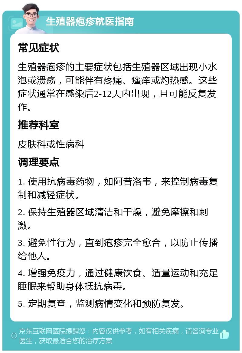 生殖器疱疹就医指南 常见症状 生殖器疱疹的主要症状包括生殖器区域出现小水泡或溃疡，可能伴有疼痛、瘙痒或灼热感。这些症状通常在感染后2-12天内出现，且可能反复发作。 推荐科室 皮肤科或性病科 调理要点 1. 使用抗病毒药物，如阿昔洛韦，来控制病毒复制和减轻症状。 2. 保持生殖器区域清洁和干燥，避免摩擦和刺激。 3. 避免性行为，直到疱疹完全愈合，以防止传播给他人。 4. 增强免疫力，通过健康饮食、适量运动和充足睡眠来帮助身体抵抗病毒。 5. 定期复查，监测病情变化和预防复发。