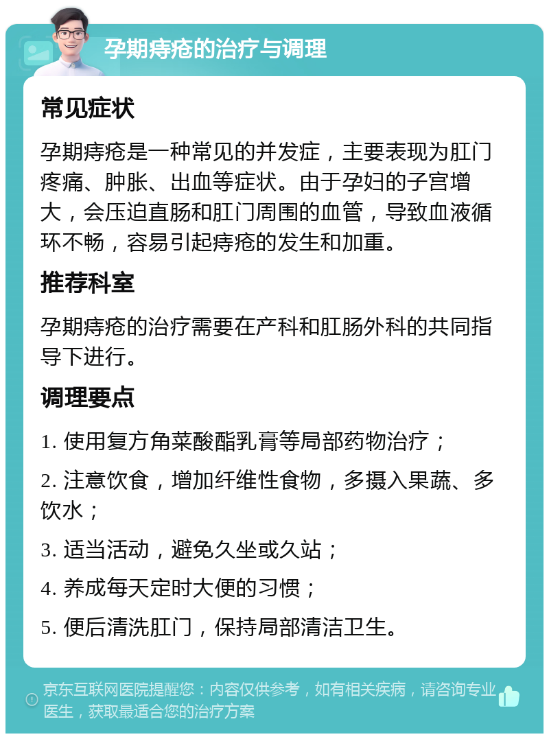 孕期痔疮的治疗与调理 常见症状 孕期痔疮是一种常见的并发症，主要表现为肛门疼痛、肿胀、出血等症状。由于孕妇的子宫增大，会压迫直肠和肛门周围的血管，导致血液循环不畅，容易引起痔疮的发生和加重。 推荐科室 孕期痔疮的治疗需要在产科和肛肠外科的共同指导下进行。 调理要点 1. 使用复方角菜酸酯乳膏等局部药物治疗； 2. 注意饮食，增加纤维性食物，多摄入果蔬、多饮水； 3. 适当活动，避免久坐或久站； 4. 养成每天定时大便的习惯； 5. 便后清洗肛门，保持局部清洁卫生。