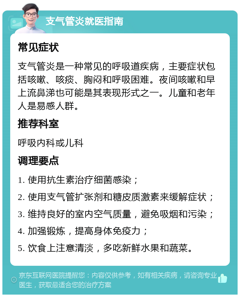 支气管炎就医指南 常见症状 支气管炎是一种常见的呼吸道疾病，主要症状包括咳嗽、咳痰、胸闷和呼吸困难。夜间咳嗽和早上流鼻涕也可能是其表现形式之一。儿童和老年人是易感人群。 推荐科室 呼吸内科或儿科 调理要点 1. 使用抗生素治疗细菌感染； 2. 使用支气管扩张剂和糖皮质激素来缓解症状； 3. 维持良好的室内空气质量，避免吸烟和污染； 4. 加强锻炼，提高身体免疫力； 5. 饮食上注意清淡，多吃新鲜水果和蔬菜。