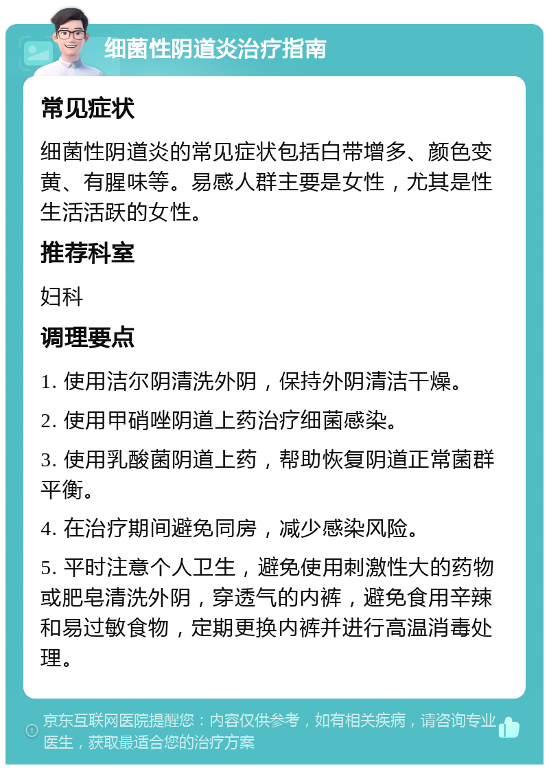 细菌性阴道炎治疗指南 常见症状 细菌性阴道炎的常见症状包括白带增多、颜色变黄、有腥味等。易感人群主要是女性，尤其是性生活活跃的女性。 推荐科室 妇科 调理要点 1. 使用洁尔阴清洗外阴，保持外阴清洁干燥。 2. 使用甲硝唑阴道上药治疗细菌感染。 3. 使用乳酸菌阴道上药，帮助恢复阴道正常菌群平衡。 4. 在治疗期间避免同房，减少感染风险。 5. 平时注意个人卫生，避免使用刺激性大的药物或肥皂清洗外阴，穿透气的内裤，避免食用辛辣和易过敏食物，定期更换内裤并进行高温消毒处理。