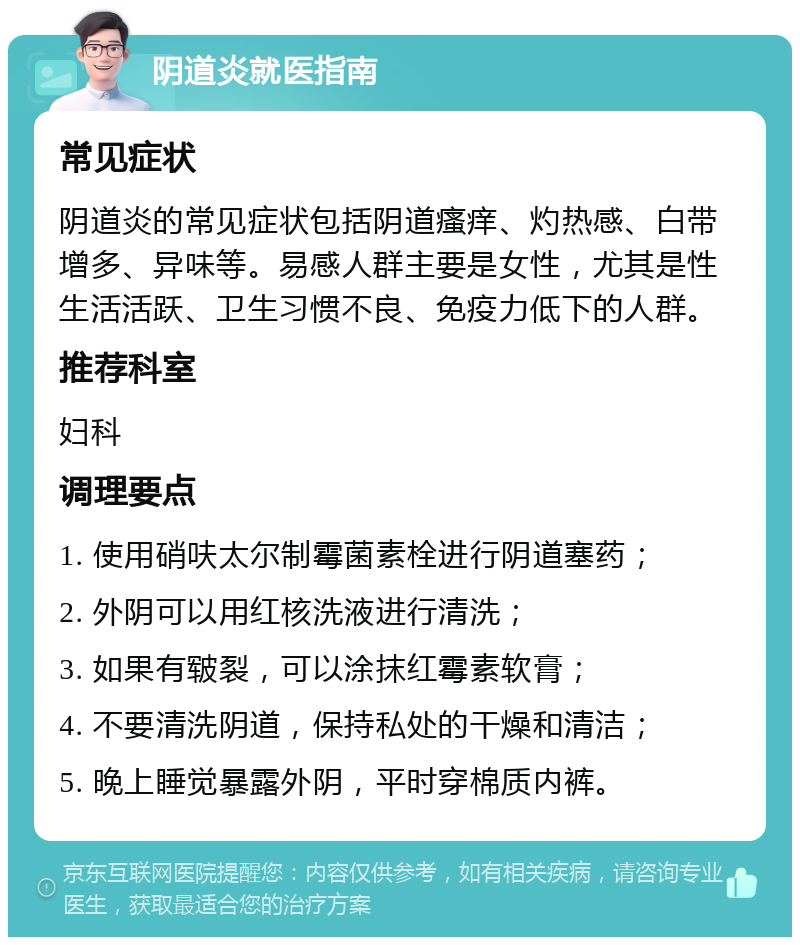 阴道炎就医指南 常见症状 阴道炎的常见症状包括阴道瘙痒、灼热感、白带增多、异味等。易感人群主要是女性，尤其是性生活活跃、卫生习惯不良、免疫力低下的人群。 推荐科室 妇科 调理要点 1. 使用硝呋太尔制霉菌素栓进行阴道塞药； 2. 外阴可以用红核洗液进行清洗； 3. 如果有皲裂，可以涂抹红霉素软膏； 4. 不要清洗阴道，保持私处的干燥和清洁； 5. 晚上睡觉暴露外阴，平时穿棉质内裤。