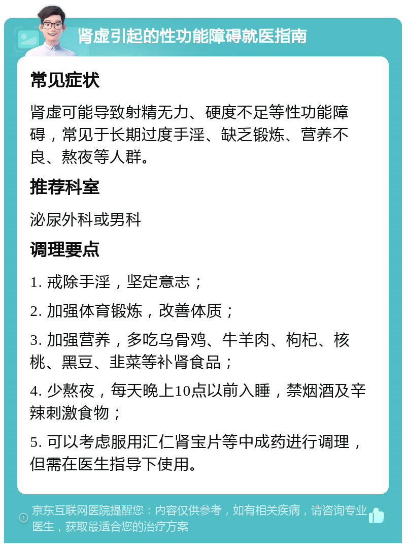 肾虚引起的性功能障碍就医指南 常见症状 肾虚可能导致射精无力、硬度不足等性功能障碍，常见于长期过度手淫、缺乏锻炼、营养不良、熬夜等人群。 推荐科室 泌尿外科或男科 调理要点 1. 戒除手淫，坚定意志； 2. 加强体育锻炼，改善体质； 3. 加强营养，多吃乌骨鸡、牛羊肉、枸杞、核桃、黑豆、韭菜等补肾食品； 4. 少熬夜，每天晚上10点以前入睡，禁烟酒及辛辣刺激食物； 5. 可以考虑服用汇仁肾宝片等中成药进行调理，但需在医生指导下使用。