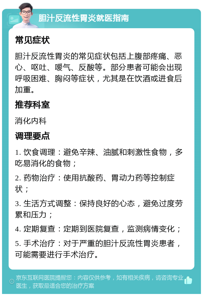 胆汁反流性胃炎就医指南 常见症状 胆汁反流性胃炎的常见症状包括上腹部疼痛、恶心、呕吐、嗳气、反酸等。部分患者可能会出现呼吸困难、胸闷等症状，尤其是在饮酒或进食后加重。 推荐科室 消化内科 调理要点 1. 饮食调理：避免辛辣、油腻和刺激性食物，多吃易消化的食物； 2. 药物治疗：使用抗酸药、胃动力药等控制症状； 3. 生活方式调整：保持良好的心态，避免过度劳累和压力； 4. 定期复查：定期到医院复查，监测病情变化； 5. 手术治疗：对于严重的胆汁反流性胃炎患者，可能需要进行手术治疗。