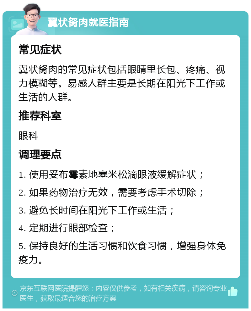 翼状胬肉就医指南 常见症状 翼状胬肉的常见症状包括眼睛里长包、疼痛、视力模糊等。易感人群主要是长期在阳光下工作或生活的人群。 推荐科室 眼科 调理要点 1. 使用妥布霉素地塞米松滴眼液缓解症状； 2. 如果药物治疗无效，需要考虑手术切除； 3. 避免长时间在阳光下工作或生活； 4. 定期进行眼部检查； 5. 保持良好的生活习惯和饮食习惯，增强身体免疫力。