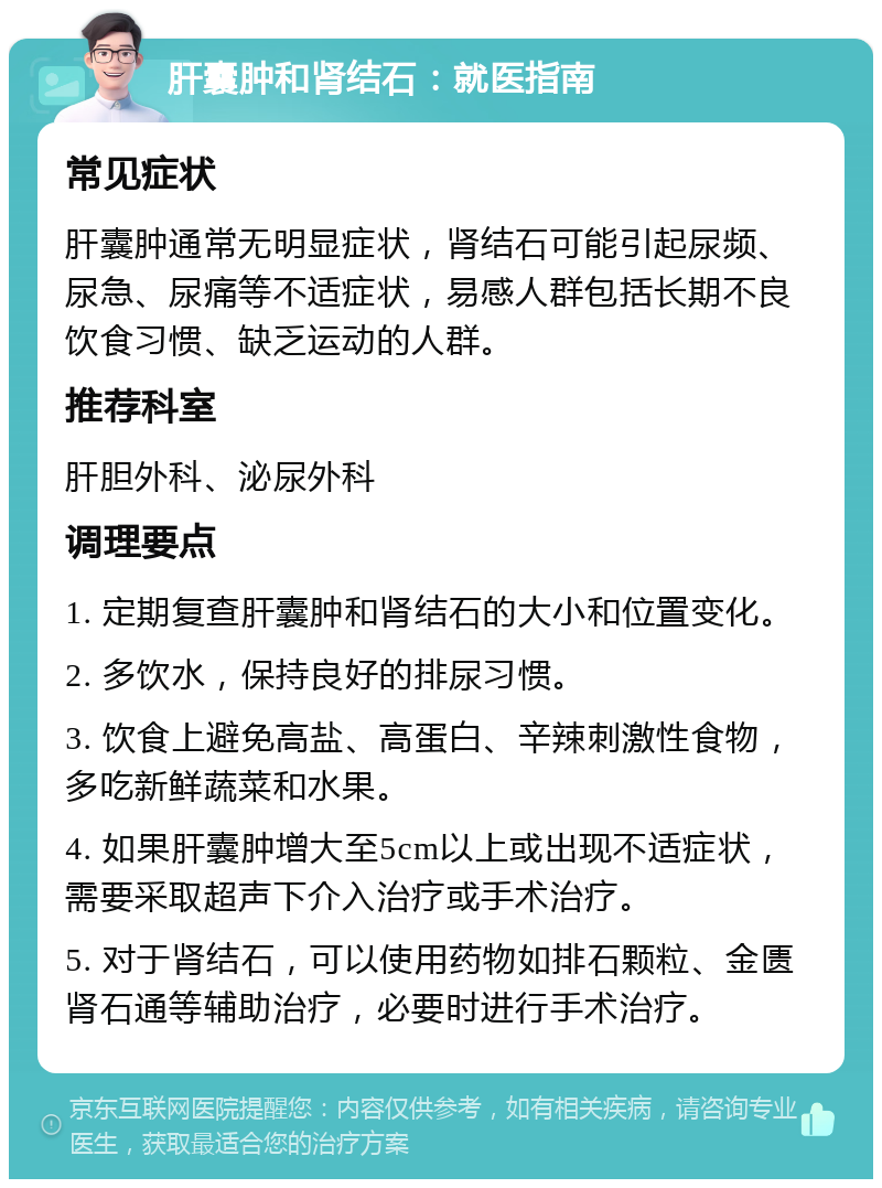 肝囊肿和肾结石：就医指南 常见症状 肝囊肿通常无明显症状，肾结石可能引起尿频、尿急、尿痛等不适症状，易感人群包括长期不良饮食习惯、缺乏运动的人群。 推荐科室 肝胆外科、泌尿外科 调理要点 1. 定期复查肝囊肿和肾结石的大小和位置变化。 2. 多饮水，保持良好的排尿习惯。 3. 饮食上避免高盐、高蛋白、辛辣刺激性食物，多吃新鲜蔬菜和水果。 4. 如果肝囊肿增大至5cm以上或出现不适症状，需要采取超声下介入治疗或手术治疗。 5. 对于肾结石，可以使用药物如排石颗粒、金匮肾石通等辅助治疗，必要时进行手术治疗。