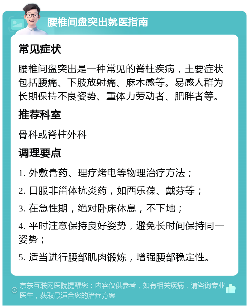 腰椎间盘突出就医指南 常见症状 腰椎间盘突出是一种常见的脊柱疾病，主要症状包括腰痛、下肢放射痛、麻木感等。易感人群为长期保持不良姿势、重体力劳动者、肥胖者等。 推荐科室 骨科或脊柱外科 调理要点 1. 外敷膏药、理疗烤电等物理治疗方法； 2. 口服非甾体抗炎药，如西乐葆、戴芬等； 3. 在急性期，绝对卧床休息，不下地； 4. 平时注意保持良好姿势，避免长时间保持同一姿势； 5. 适当进行腰部肌肉锻炼，增强腰部稳定性。