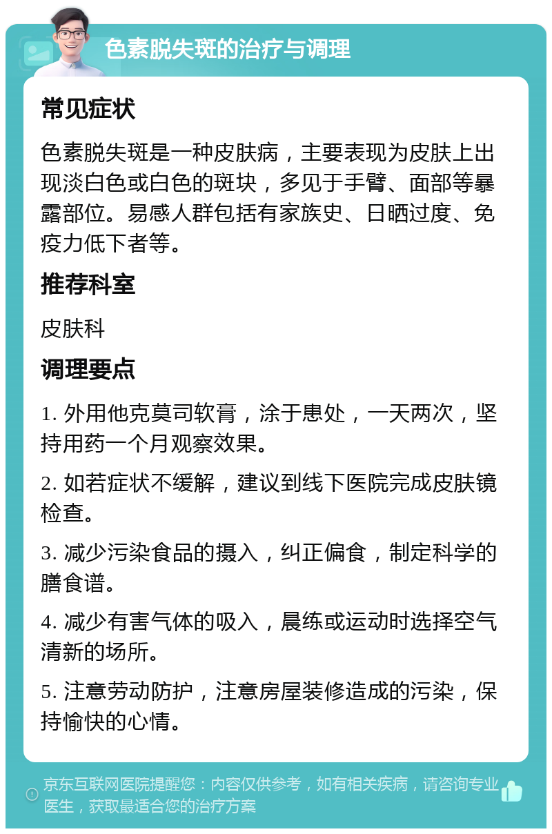 色素脱失斑的治疗与调理 常见症状 色素脱失斑是一种皮肤病，主要表现为皮肤上出现淡白色或白色的斑块，多见于手臂、面部等暴露部位。易感人群包括有家族史、日晒过度、免疫力低下者等。 推荐科室 皮肤科 调理要点 1. 外用他克莫司软膏，涂于患处，一天两次，坚持用药一个月观察效果。 2. 如若症状不缓解，建议到线下医院完成皮肤镜检查。 3. 减少污染食品的摄入，纠正偏食，制定科学的膳食谱。 4. 减少有害气体的吸入，晨练或运动时选择空气清新的场所。 5. 注意劳动防护，注意房屋装修造成的污染，保持愉快的心情。