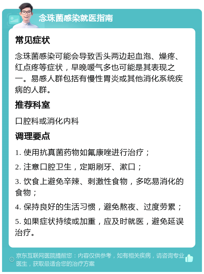 念珠菌感染就医指南 常见症状 念珠菌感染可能会导致舌头两边起血泡、燥疼、红点疼等症状，早晚嗳气多也可能是其表现之一。易感人群包括有慢性胃炎或其他消化系统疾病的人群。 推荐科室 口腔科或消化内科 调理要点 1. 使用抗真菌药物如氟康唑进行治疗； 2. 注意口腔卫生，定期刷牙、漱口； 3. 饮食上避免辛辣、刺激性食物，多吃易消化的食物； 4. 保持良好的生活习惯，避免熬夜、过度劳累； 5. 如果症状持续或加重，应及时就医，避免延误治疗。