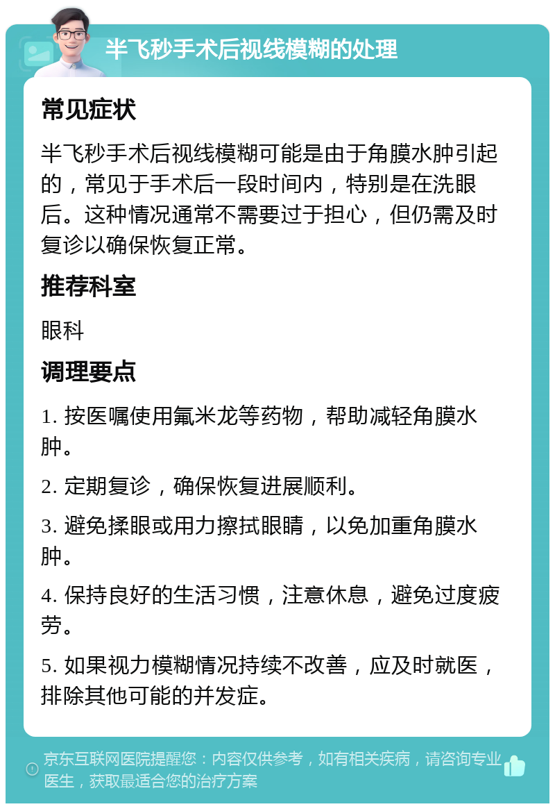 半飞秒手术后视线模糊的处理 常见症状 半飞秒手术后视线模糊可能是由于角膜水肿引起的，常见于手术后一段时间内，特别是在洗眼后。这种情况通常不需要过于担心，但仍需及时复诊以确保恢复正常。 推荐科室 眼科 调理要点 1. 按医嘱使用氟米龙等药物，帮助减轻角膜水肿。 2. 定期复诊，确保恢复进展顺利。 3. 避免揉眼或用力擦拭眼睛，以免加重角膜水肿。 4. 保持良好的生活习惯，注意休息，避免过度疲劳。 5. 如果视力模糊情况持续不改善，应及时就医，排除其他可能的并发症。