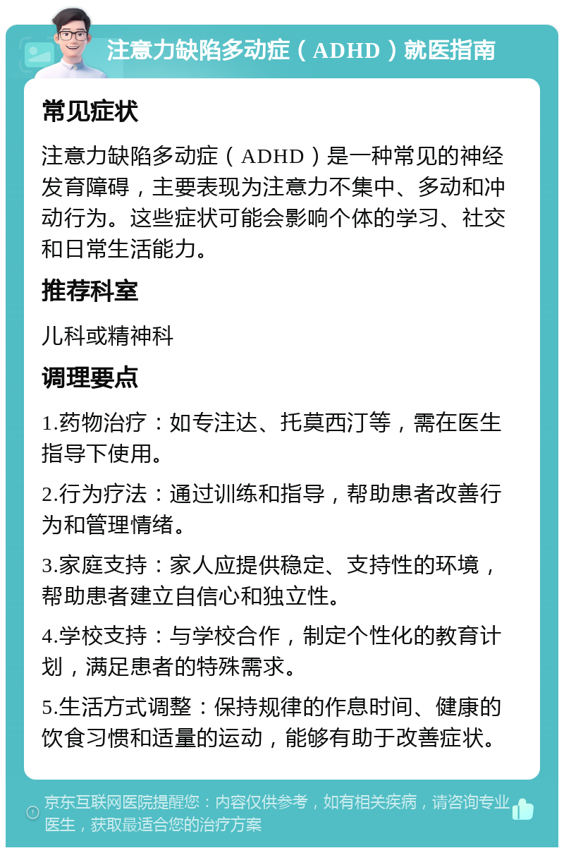 注意力缺陷多动症（ADHD）就医指南 常见症状 注意力缺陷多动症（ADHD）是一种常见的神经发育障碍，主要表现为注意力不集中、多动和冲动行为。这些症状可能会影响个体的学习、社交和日常生活能力。 推荐科室 儿科或精神科 调理要点 1.药物治疗：如专注达、托莫西汀等，需在医生指导下使用。 2.行为疗法：通过训练和指导，帮助患者改善行为和管理情绪。 3.家庭支持：家人应提供稳定、支持性的环境，帮助患者建立自信心和独立性。 4.学校支持：与学校合作，制定个性化的教育计划，满足患者的特殊需求。 5.生活方式调整：保持规律的作息时间、健康的饮食习惯和适量的运动，能够有助于改善症状。