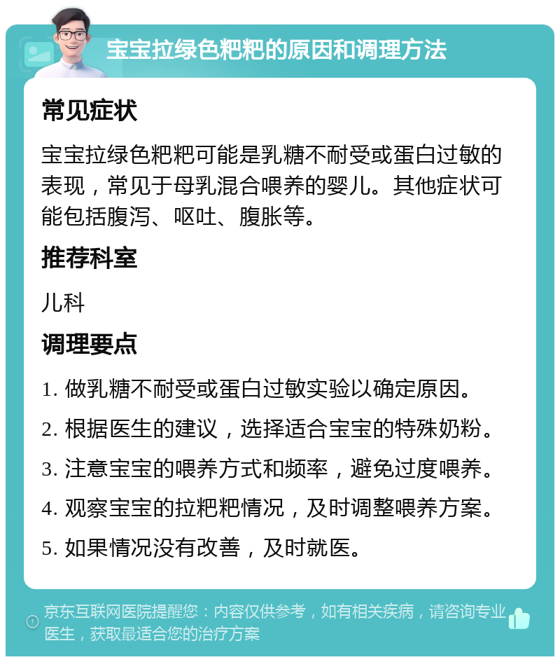 宝宝拉绿色粑粑的原因和调理方法 常见症状 宝宝拉绿色粑粑可能是乳糖不耐受或蛋白过敏的表现，常见于母乳混合喂养的婴儿。其他症状可能包括腹泻、呕吐、腹胀等。 推荐科室 儿科 调理要点 1. 做乳糖不耐受或蛋白过敏实验以确定原因。 2. 根据医生的建议，选择适合宝宝的特殊奶粉。 3. 注意宝宝的喂养方式和频率，避免过度喂养。 4. 观察宝宝的拉粑粑情况，及时调整喂养方案。 5. 如果情况没有改善，及时就医。