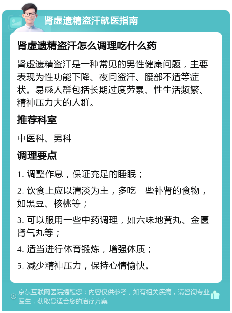 肾虚遗精盗汗就医指南 肾虚遗精盗汗怎么调理吃什么药 肾虚遗精盗汗是一种常见的男性健康问题，主要表现为性功能下降、夜间盗汗、腰部不适等症状。易感人群包括长期过度劳累、性生活频繁、精神压力大的人群。 推荐科室 中医科、男科 调理要点 1. 调整作息，保证充足的睡眠； 2. 饮食上应以清淡为主，多吃一些补肾的食物，如黑豆、核桃等； 3. 可以服用一些中药调理，如六味地黄丸、金匮肾气丸等； 4. 适当进行体育锻炼，增强体质； 5. 减少精神压力，保持心情愉快。