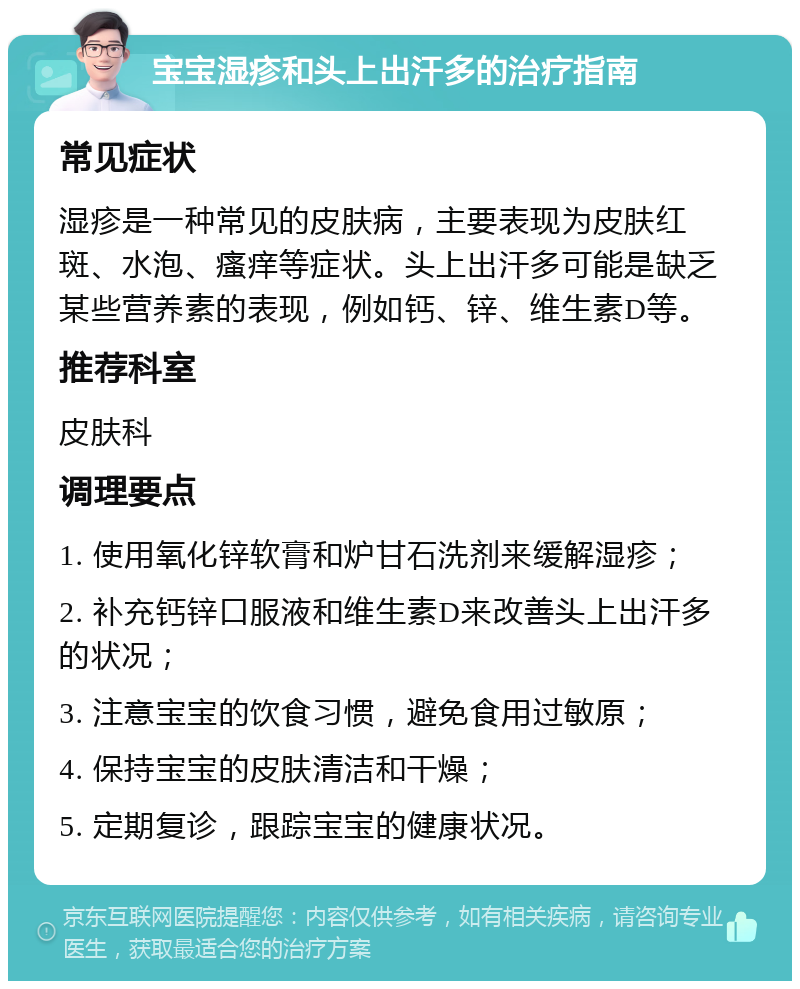 宝宝湿疹和头上出汗多的治疗指南 常见症状 湿疹是一种常见的皮肤病，主要表现为皮肤红斑、水泡、瘙痒等症状。头上出汗多可能是缺乏某些营养素的表现，例如钙、锌、维生素D等。 推荐科室 皮肤科 调理要点 1. 使用氧化锌软膏和炉甘石洗剂来缓解湿疹； 2. 补充钙锌口服液和维生素D来改善头上出汗多的状况； 3. 注意宝宝的饮食习惯，避免食用过敏原； 4. 保持宝宝的皮肤清洁和干燥； 5. 定期复诊，跟踪宝宝的健康状况。