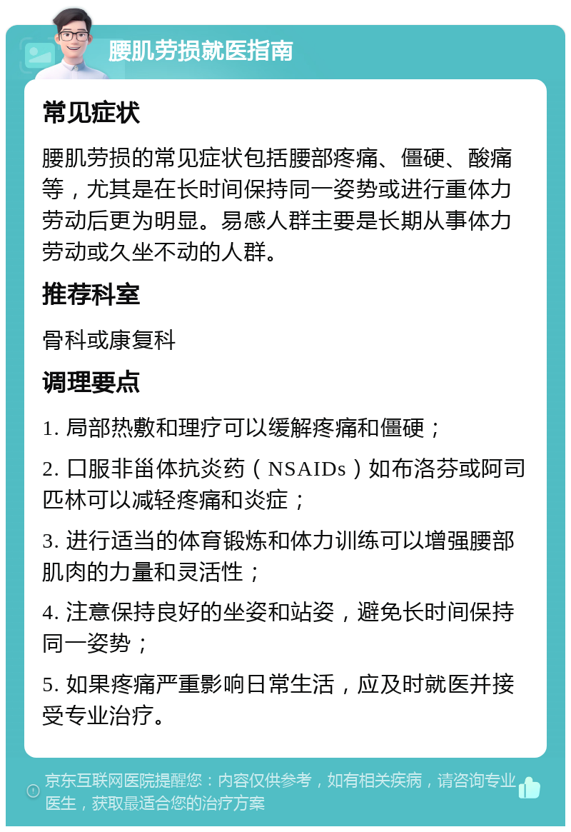 腰肌劳损就医指南 常见症状 腰肌劳损的常见症状包括腰部疼痛、僵硬、酸痛等，尤其是在长时间保持同一姿势或进行重体力劳动后更为明显。易感人群主要是长期从事体力劳动或久坐不动的人群。 推荐科室 骨科或康复科 调理要点 1. 局部热敷和理疗可以缓解疼痛和僵硬； 2. 口服非甾体抗炎药（NSAIDs）如布洛芬或阿司匹林可以减轻疼痛和炎症； 3. 进行适当的体育锻炼和体力训练可以增强腰部肌肉的力量和灵活性； 4. 注意保持良好的坐姿和站姿，避免长时间保持同一姿势； 5. 如果疼痛严重影响日常生活，应及时就医并接受专业治疗。