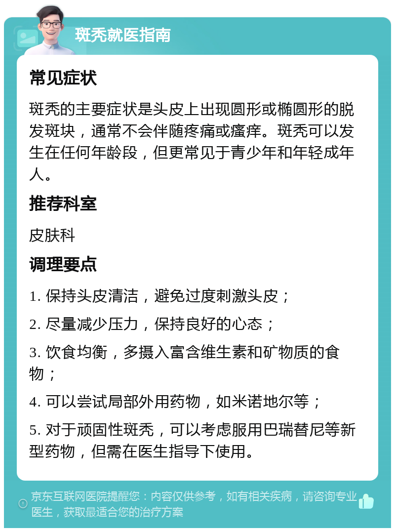 斑秃就医指南 常见症状 斑秃的主要症状是头皮上出现圆形或椭圆形的脱发斑块，通常不会伴随疼痛或瘙痒。斑秃可以发生在任何年龄段，但更常见于青少年和年轻成年人。 推荐科室 皮肤科 调理要点 1. 保持头皮清洁，避免过度刺激头皮； 2. 尽量减少压力，保持良好的心态； 3. 饮食均衡，多摄入富含维生素和矿物质的食物； 4. 可以尝试局部外用药物，如米诺地尔等； 5. 对于顽固性斑秃，可以考虑服用巴瑞替尼等新型药物，但需在医生指导下使用。