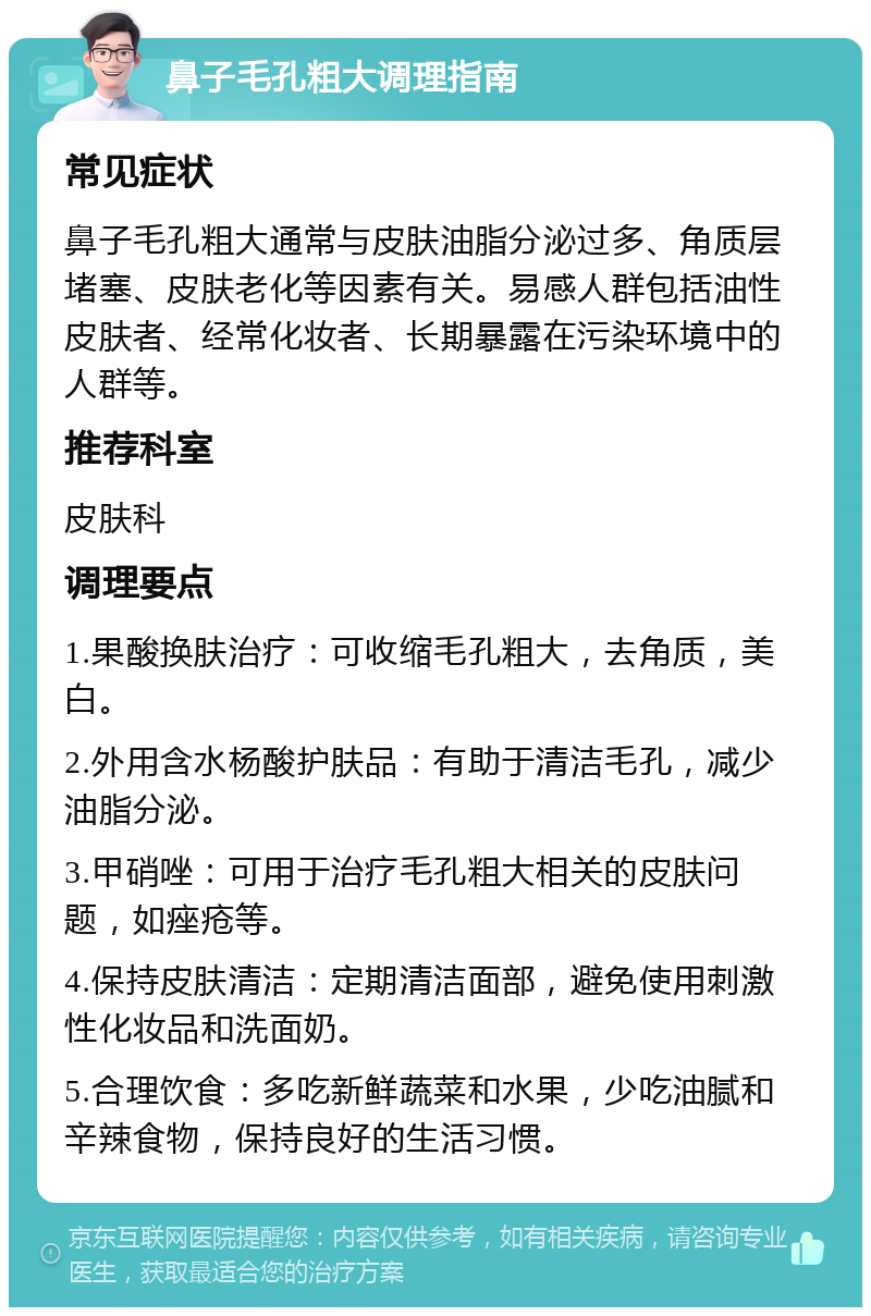 鼻子毛孔粗大调理指南 常见症状 鼻子毛孔粗大通常与皮肤油脂分泌过多、角质层堵塞、皮肤老化等因素有关。易感人群包括油性皮肤者、经常化妆者、长期暴露在污染环境中的人群等。 推荐科室 皮肤科 调理要点 1.果酸换肤治疗：可收缩毛孔粗大，去角质，美白。 2.外用含水杨酸护肤品：有助于清洁毛孔，减少油脂分泌。 3.甲硝唑：可用于治疗毛孔粗大相关的皮肤问题，如痤疮等。 4.保持皮肤清洁：定期清洁面部，避免使用刺激性化妆品和洗面奶。 5.合理饮食：多吃新鲜蔬菜和水果，少吃油腻和辛辣食物，保持良好的生活习惯。