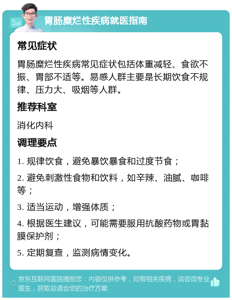 胃肠糜烂性疾病就医指南 常见症状 胃肠糜烂性疾病常见症状包括体重减轻、食欲不振、胃部不适等。易感人群主要是长期饮食不规律、压力大、吸烟等人群。 推荐科室 消化内科 调理要点 1. 规律饮食，避免暴饮暴食和过度节食； 2. 避免刺激性食物和饮料，如辛辣、油腻、咖啡等； 3. 适当运动，增强体质； 4. 根据医生建议，可能需要服用抗酸药物或胃黏膜保护剂； 5. 定期复查，监测病情变化。