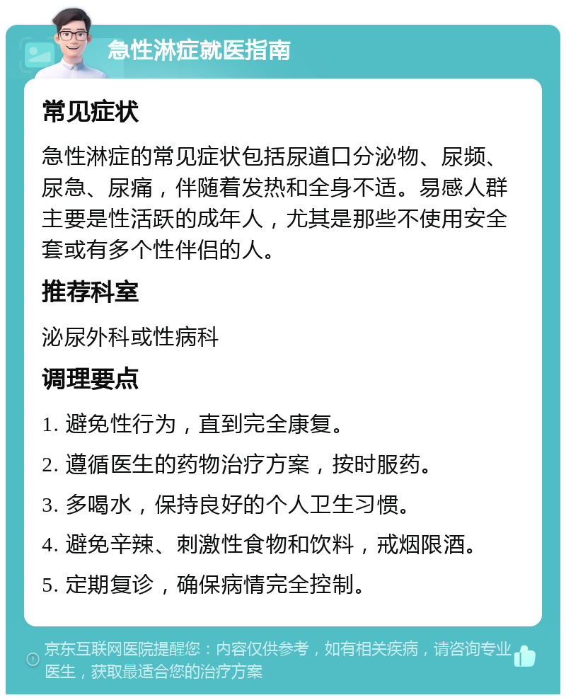 急性淋症就医指南 常见症状 急性淋症的常见症状包括尿道口分泌物、尿频、尿急、尿痛，伴随着发热和全身不适。易感人群主要是性活跃的成年人，尤其是那些不使用安全套或有多个性伴侣的人。 推荐科室 泌尿外科或性病科 调理要点 1. 避免性行为，直到完全康复。 2. 遵循医生的药物治疗方案，按时服药。 3. 多喝水，保持良好的个人卫生习惯。 4. 避免辛辣、刺激性食物和饮料，戒烟限酒。 5. 定期复诊，确保病情完全控制。