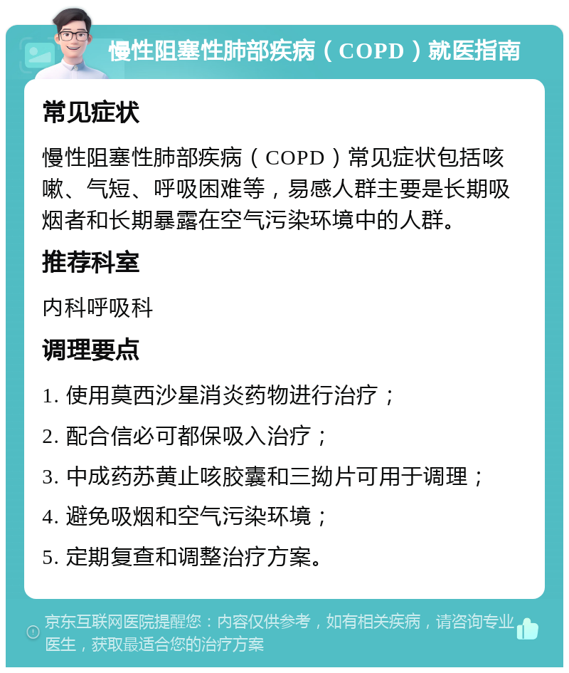 慢性阻塞性肺部疾病（COPD）就医指南 常见症状 慢性阻塞性肺部疾病（COPD）常见症状包括咳嗽、气短、呼吸困难等，易感人群主要是长期吸烟者和长期暴露在空气污染环境中的人群。 推荐科室 内科呼吸科 调理要点 1. 使用莫西沙星消炎药物进行治疗； 2. 配合信必可都保吸入治疗； 3. 中成药苏黄止咳胶囊和三拗片可用于调理； 4. 避免吸烟和空气污染环境； 5. 定期复查和调整治疗方案。