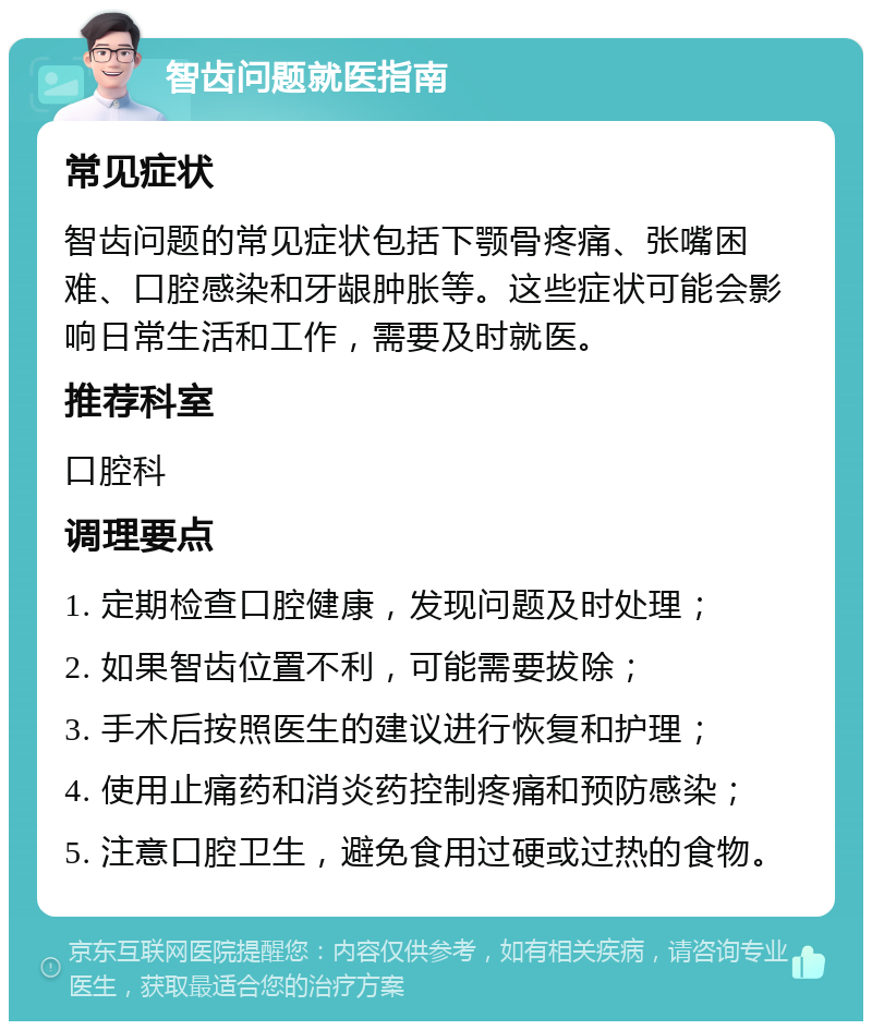 智齿问题就医指南 常见症状 智齿问题的常见症状包括下颚骨疼痛、张嘴困难、口腔感染和牙龈肿胀等。这些症状可能会影响日常生活和工作，需要及时就医。 推荐科室 口腔科 调理要点 1. 定期检查口腔健康，发现问题及时处理； 2. 如果智齿位置不利，可能需要拔除； 3. 手术后按照医生的建议进行恢复和护理； 4. 使用止痛药和消炎药控制疼痛和预防感染； 5. 注意口腔卫生，避免食用过硬或过热的食物。