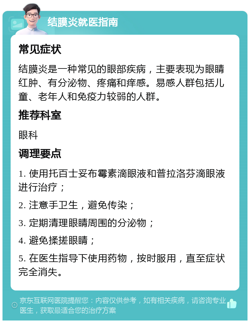 结膜炎就医指南 常见症状 结膜炎是一种常见的眼部疾病，主要表现为眼睛红肿、有分泌物、疼痛和痒感。易感人群包括儿童、老年人和免疫力较弱的人群。 推荐科室 眼科 调理要点 1. 使用托百士妥布霉素滴眼液和普拉洛芬滴眼液进行治疗； 2. 注意手卫生，避免传染； 3. 定期清理眼睛周围的分泌物； 4. 避免揉搓眼睛； 5. 在医生指导下使用药物，按时服用，直至症状完全消失。