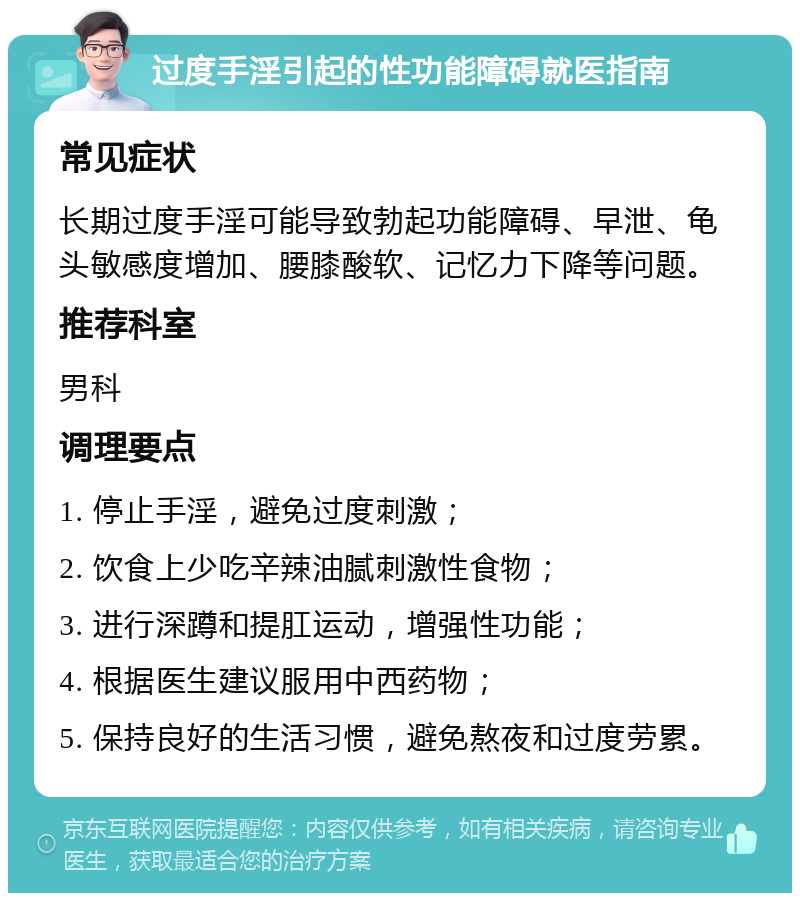 过度手淫引起的性功能障碍就医指南 常见症状 长期过度手淫可能导致勃起功能障碍、早泄、龟头敏感度增加、腰膝酸软、记忆力下降等问题。 推荐科室 男科 调理要点 1. 停止手淫，避免过度刺激； 2. 饮食上少吃辛辣油腻刺激性食物； 3. 进行深蹲和提肛运动，增强性功能； 4. 根据医生建议服用中西药物； 5. 保持良好的生活习惯，避免熬夜和过度劳累。