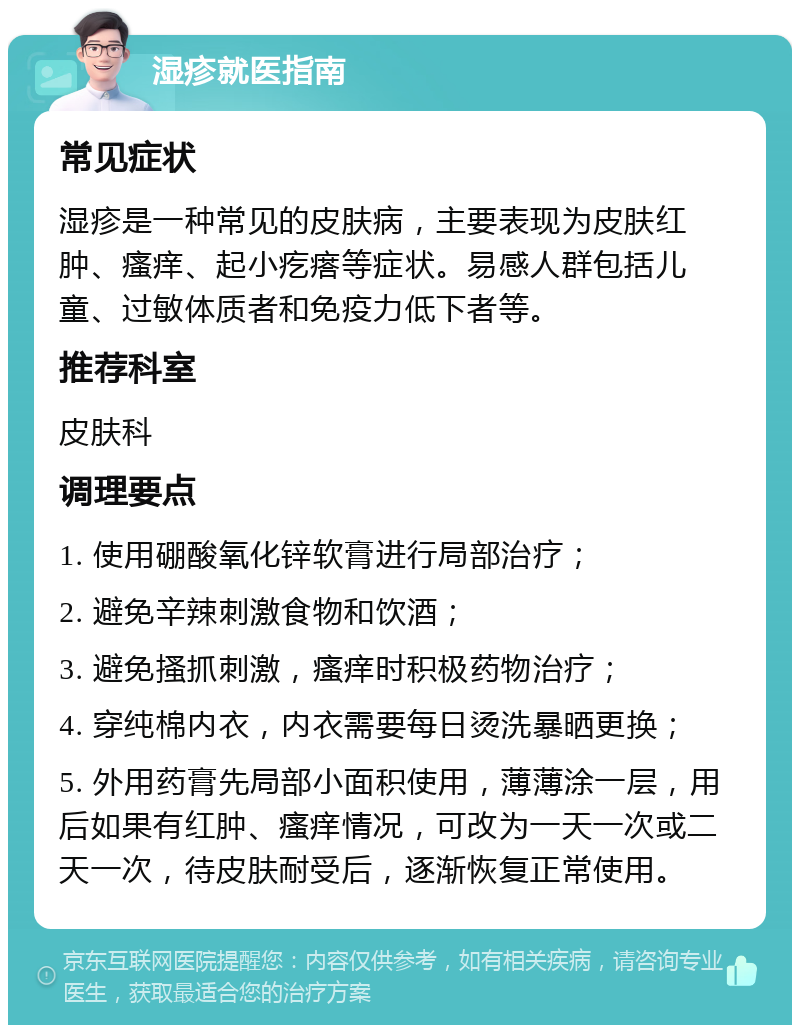 湿疹就医指南 常见症状 湿疹是一种常见的皮肤病，主要表现为皮肤红肿、瘙痒、起小疙瘩等症状。易感人群包括儿童、过敏体质者和免疫力低下者等。 推荐科室 皮肤科 调理要点 1. 使用硼酸氧化锌软膏进行局部治疗； 2. 避免辛辣刺激食物和饮酒； 3. 避免搔抓刺激，瘙痒时积极药物治疗； 4. 穿纯棉内衣，内衣需要每日烫洗暴晒更换； 5. 外用药膏先局部小面积使用，薄薄涂一层，用后如果有红肿、瘙痒情况，可改为一天一次或二天一次，待皮肤耐受后，逐渐恢复正常使用。