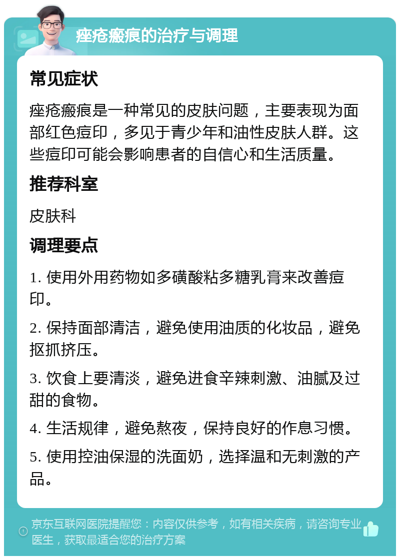 痤疮瘢痕的治疗与调理 常见症状 痤疮瘢痕是一种常见的皮肤问题，主要表现为面部红色痘印，多见于青少年和油性皮肤人群。这些痘印可能会影响患者的自信心和生活质量。 推荐科室 皮肤科 调理要点 1. 使用外用药物如多磺酸粘多糖乳膏来改善痘印。 2. 保持面部清洁，避免使用油质的化妆品，避免抠抓挤压。 3. 饮食上要清淡，避免进食辛辣刺激、油腻及过甜的食物。 4. 生活规律，避免熬夜，保持良好的作息习惯。 5. 使用控油保湿的洗面奶，选择温和无刺激的产品。