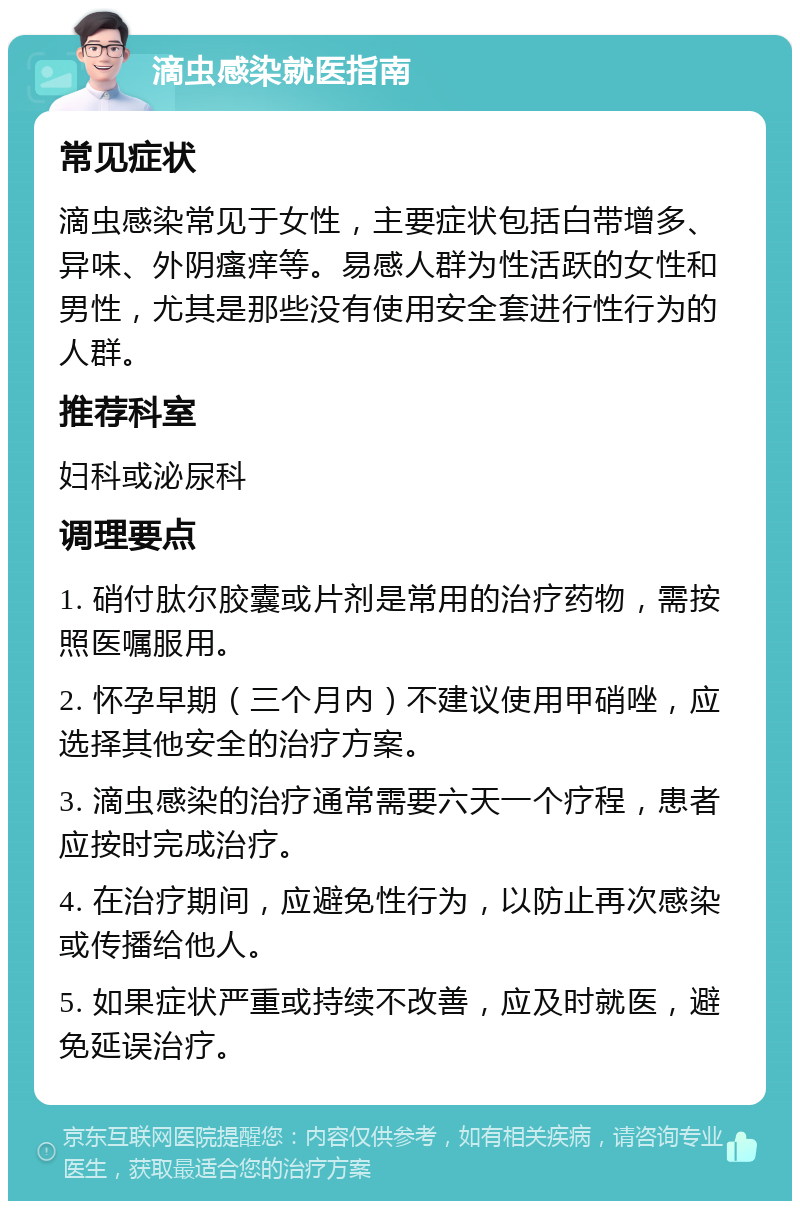 滴虫感染就医指南 常见症状 滴虫感染常见于女性，主要症状包括白带增多、异味、外阴瘙痒等。易感人群为性活跃的女性和男性，尤其是那些没有使用安全套进行性行为的人群。 推荐科室 妇科或泌尿科 调理要点 1. 硝付肽尔胶囊或片剂是常用的治疗药物，需按照医嘱服用。 2. 怀孕早期（三个月内）不建议使用甲硝唑，应选择其他安全的治疗方案。 3. 滴虫感染的治疗通常需要六天一个疗程，患者应按时完成治疗。 4. 在治疗期间，应避免性行为，以防止再次感染或传播给他人。 5. 如果症状严重或持续不改善，应及时就医，避免延误治疗。