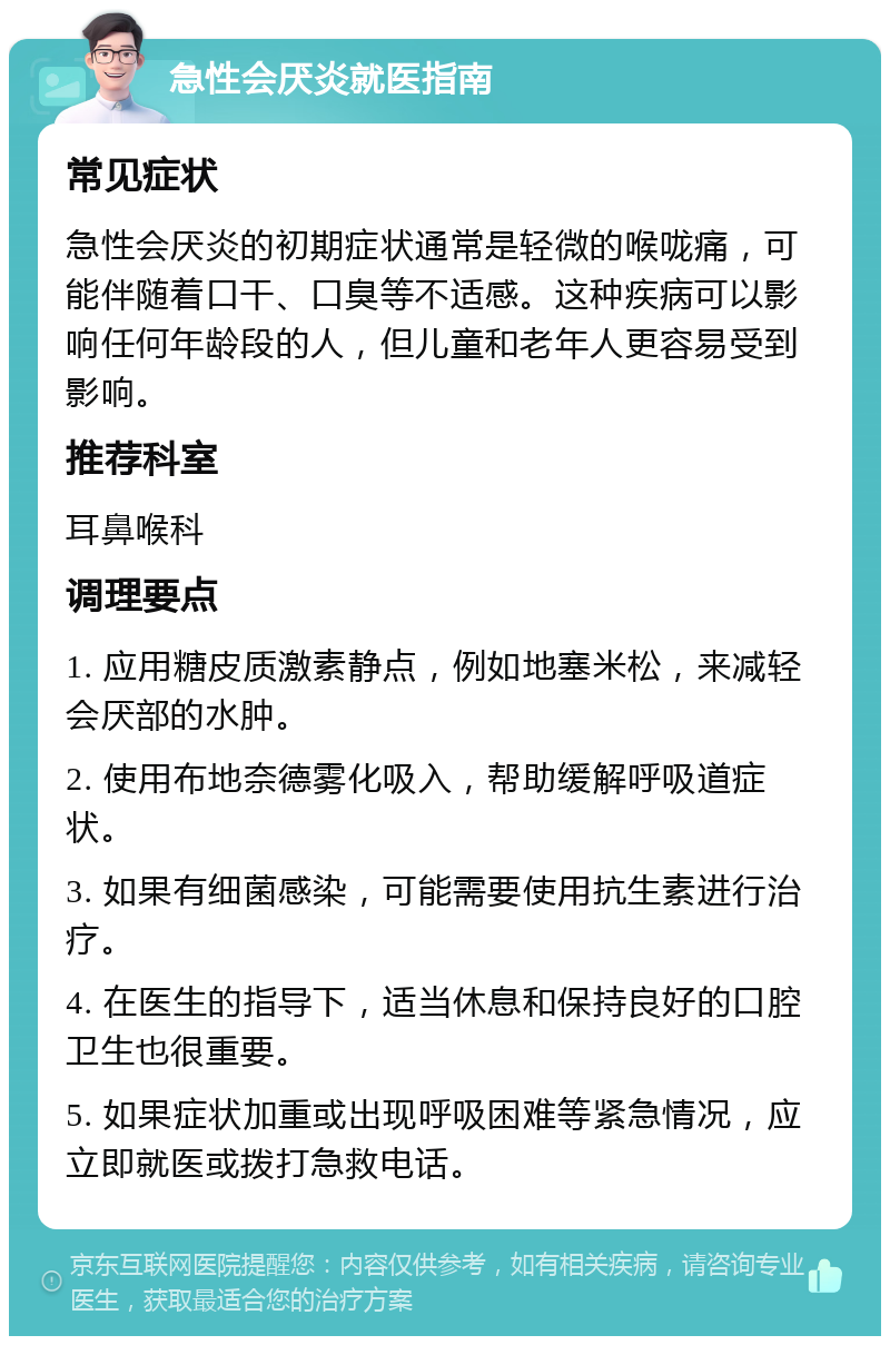 急性会厌炎就医指南 常见症状 急性会厌炎的初期症状通常是轻微的喉咙痛，可能伴随着口干、口臭等不适感。这种疾病可以影响任何年龄段的人，但儿童和老年人更容易受到影响。 推荐科室 耳鼻喉科 调理要点 1. 应用糖皮质激素静点，例如地塞米松，来减轻会厌部的水肿。 2. 使用布地奈德雾化吸入，帮助缓解呼吸道症状。 3. 如果有细菌感染，可能需要使用抗生素进行治疗。 4. 在医生的指导下，适当休息和保持良好的口腔卫生也很重要。 5. 如果症状加重或出现呼吸困难等紧急情况，应立即就医或拨打急救电话。