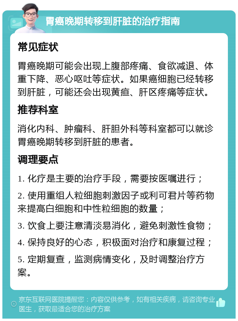 胃癌晚期转移到肝脏的治疗指南 常见症状 胃癌晚期可能会出现上腹部疼痛、食欲减退、体重下降、恶心呕吐等症状。如果癌细胞已经转移到肝脏，可能还会出现黄疸、肝区疼痛等症状。 推荐科室 消化内科、肿瘤科、肝胆外科等科室都可以就诊胃癌晚期转移到肝脏的患者。 调理要点 1. 化疗是主要的治疗手段，需要按医嘱进行； 2. 使用重组人粒细胞刺激因子或利可君片等药物来提高白细胞和中性粒细胞的数量； 3. 饮食上要注意清淡易消化，避免刺激性食物； 4. 保持良好的心态，积极面对治疗和康复过程； 5. 定期复查，监测病情变化，及时调整治疗方案。