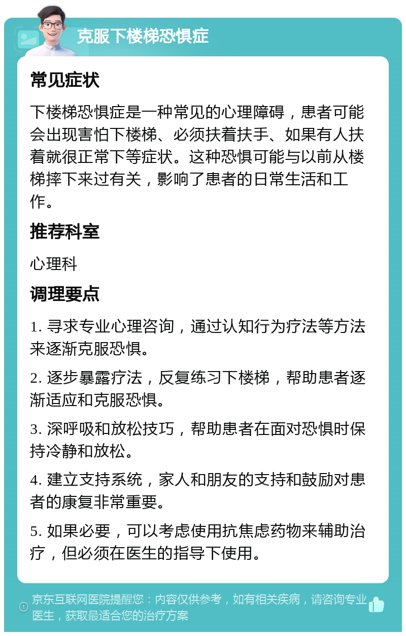 克服下楼梯恐惧症 常见症状 下楼梯恐惧症是一种常见的心理障碍，患者可能会出现害怕下楼梯、必须扶着扶手、如果有人扶着就很正常下等症状。这种恐惧可能与以前从楼梯摔下来过有关，影响了患者的日常生活和工作。 推荐科室 心理科 调理要点 1. 寻求专业心理咨询，通过认知行为疗法等方法来逐渐克服恐惧。 2. 逐步暴露疗法，反复练习下楼梯，帮助患者逐渐适应和克服恐惧。 3. 深呼吸和放松技巧，帮助患者在面对恐惧时保持冷静和放松。 4. 建立支持系统，家人和朋友的支持和鼓励对患者的康复非常重要。 5. 如果必要，可以考虑使用抗焦虑药物来辅助治疗，但必须在医生的指导下使用。