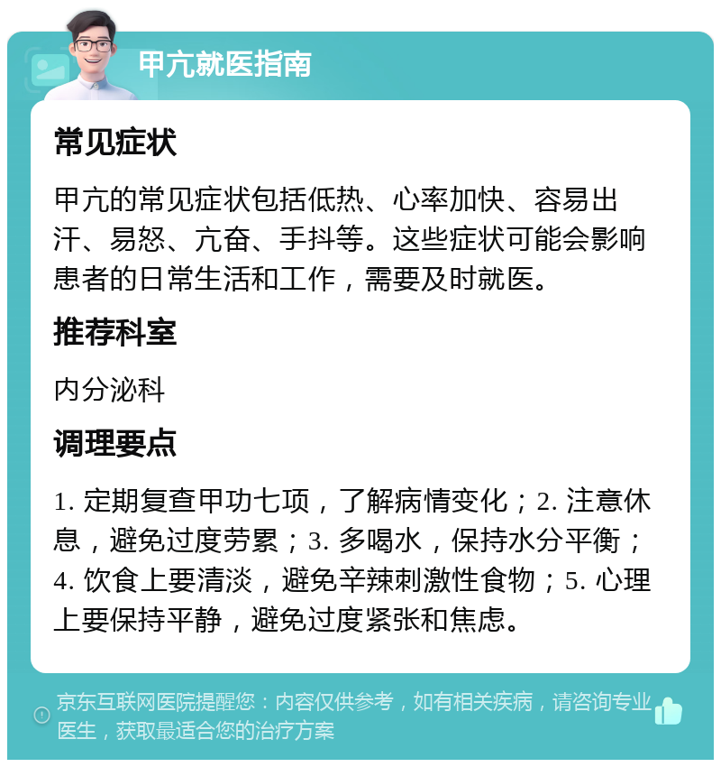 甲亢就医指南 常见症状 甲亢的常见症状包括低热、心率加快、容易出汗、易怒、亢奋、手抖等。这些症状可能会影响患者的日常生活和工作，需要及时就医。 推荐科室 内分泌科 调理要点 1. 定期复查甲功七项，了解病情变化；2. 注意休息，避免过度劳累；3. 多喝水，保持水分平衡；4. 饮食上要清淡，避免辛辣刺激性食物；5. 心理上要保持平静，避免过度紧张和焦虑。