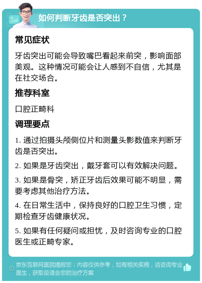 如何判断牙齿是否突出？ 常见症状 牙齿突出可能会导致嘴巴看起来前突，影响面部美观。这种情况可能会让人感到不自信，尤其是在社交场合。 推荐科室 口腔正畸科 调理要点 1. 通过拍摄头颅侧位片和测量头影数值来判断牙齿是否突出。 2. 如果是牙齿突出，戴牙套可以有效解决问题。 3. 如果是骨突，矫正牙齿后效果可能不明显，需要考虑其他治疗方法。 4. 在日常生活中，保持良好的口腔卫生习惯，定期检查牙齿健康状况。 5. 如果有任何疑问或担忧，及时咨询专业的口腔医生或正畸专家。