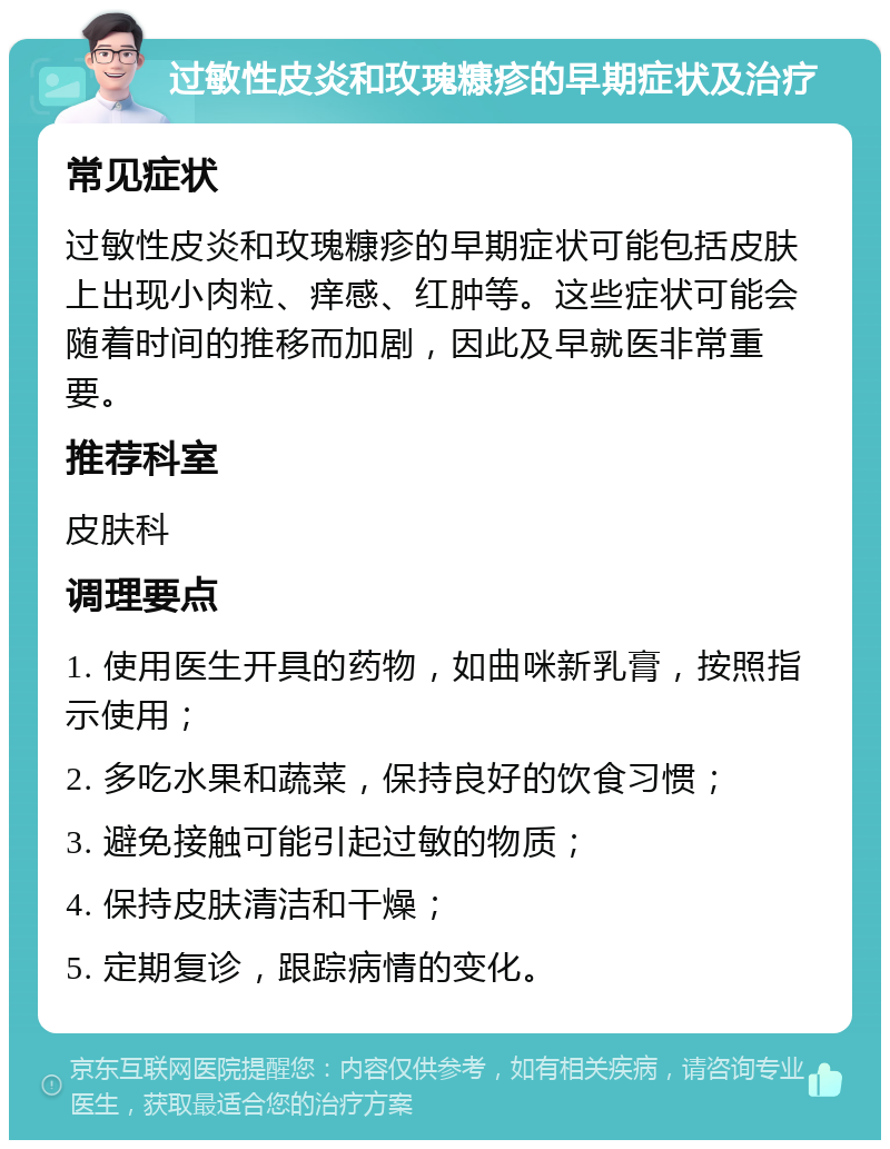 过敏性皮炎和玫瑰糠疹的早期症状及治疗 常见症状 过敏性皮炎和玫瑰糠疹的早期症状可能包括皮肤上出现小肉粒、痒感、红肿等。这些症状可能会随着时间的推移而加剧，因此及早就医非常重要。 推荐科室 皮肤科 调理要点 1. 使用医生开具的药物，如曲咪新乳膏，按照指示使用； 2. 多吃水果和蔬菜，保持良好的饮食习惯； 3. 避免接触可能引起过敏的物质； 4. 保持皮肤清洁和干燥； 5. 定期复诊，跟踪病情的变化。