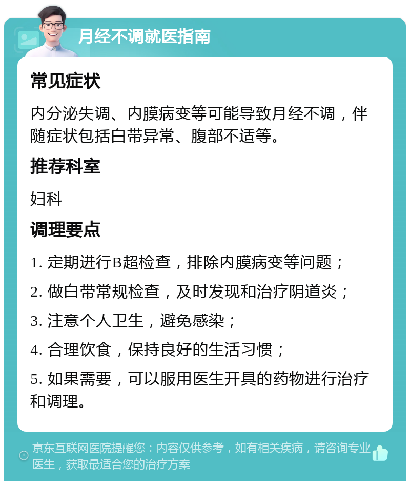 月经不调就医指南 常见症状 内分泌失调、内膜病变等可能导致月经不调，伴随症状包括白带异常、腹部不适等。 推荐科室 妇科 调理要点 1. 定期进行B超检查，排除内膜病变等问题； 2. 做白带常规检查，及时发现和治疗阴道炎； 3. 注意个人卫生，避免感染； 4. 合理饮食，保持良好的生活习惯； 5. 如果需要，可以服用医生开具的药物进行治疗和调理。