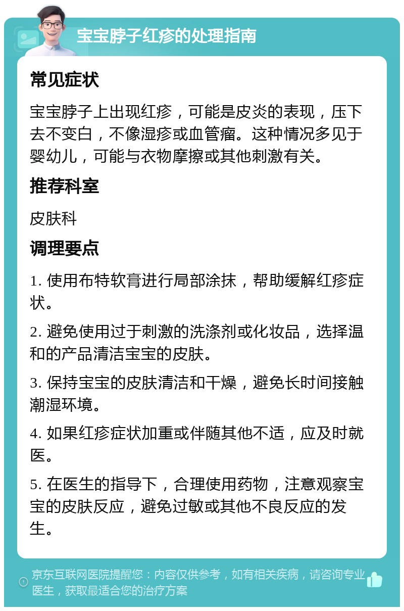 宝宝脖子红疹的处理指南 常见症状 宝宝脖子上出现红疹，可能是皮炎的表现，压下去不变白，不像湿疹或血管瘤。这种情况多见于婴幼儿，可能与衣物摩擦或其他刺激有关。 推荐科室 皮肤科 调理要点 1. 使用布特软膏进行局部涂抹，帮助缓解红疹症状。 2. 避免使用过于刺激的洗涤剂或化妆品，选择温和的产品清洁宝宝的皮肤。 3. 保持宝宝的皮肤清洁和干燥，避免长时间接触潮湿环境。 4. 如果红疹症状加重或伴随其他不适，应及时就医。 5. 在医生的指导下，合理使用药物，注意观察宝宝的皮肤反应，避免过敏或其他不良反应的发生。