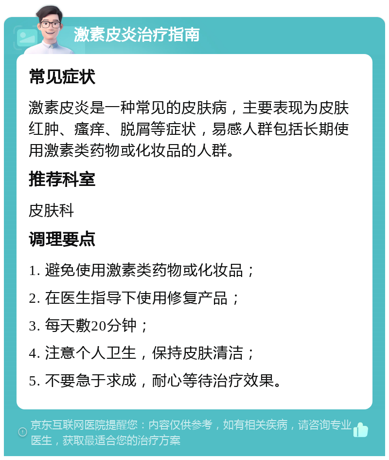 激素皮炎治疗指南 常见症状 激素皮炎是一种常见的皮肤病，主要表现为皮肤红肿、瘙痒、脱屑等症状，易感人群包括长期使用激素类药物或化妆品的人群。 推荐科室 皮肤科 调理要点 1. 避免使用激素类药物或化妆品； 2. 在医生指导下使用修复产品； 3. 每天敷20分钟； 4. 注意个人卫生，保持皮肤清洁； 5. 不要急于求成，耐心等待治疗效果。