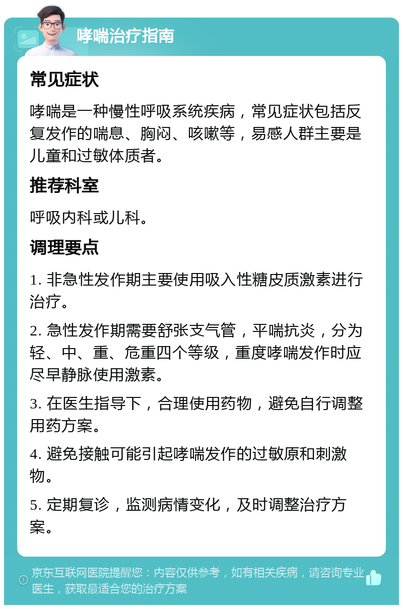 哮喘治疗指南 常见症状 哮喘是一种慢性呼吸系统疾病，常见症状包括反复发作的喘息、胸闷、咳嗽等，易感人群主要是儿童和过敏体质者。 推荐科室 呼吸内科或儿科。 调理要点 1. 非急性发作期主要使用吸入性糖皮质激素进行治疗。 2. 急性发作期需要舒张支气管，平喘抗炎，分为轻、中、重、危重四个等级，重度哮喘发作时应尽早静脉使用激素。 3. 在医生指导下，合理使用药物，避免自行调整用药方案。 4. 避免接触可能引起哮喘发作的过敏原和刺激物。 5. 定期复诊，监测病情变化，及时调整治疗方案。