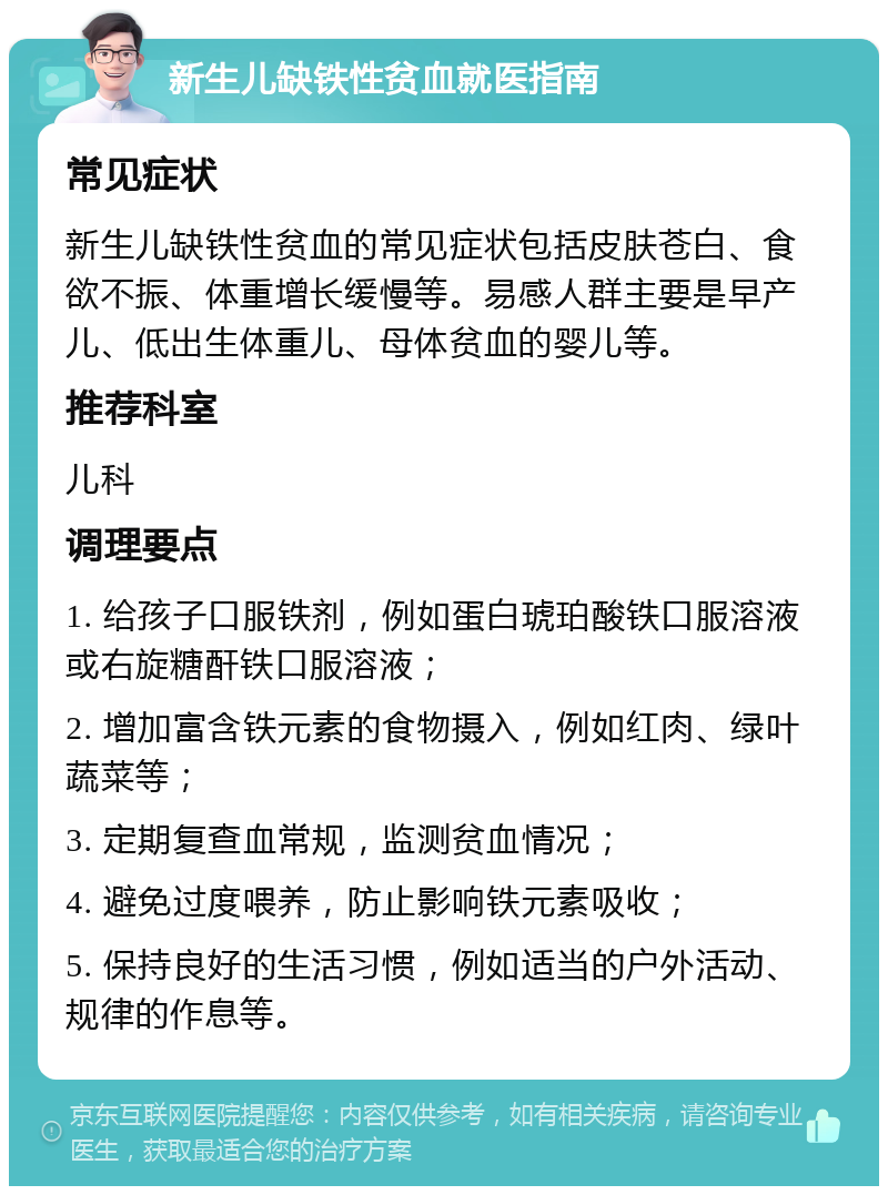 新生儿缺铁性贫血就医指南 常见症状 新生儿缺铁性贫血的常见症状包括皮肤苍白、食欲不振、体重增长缓慢等。易感人群主要是早产儿、低出生体重儿、母体贫血的婴儿等。 推荐科室 儿科 调理要点 1. 给孩子口服铁剂，例如蛋白琥珀酸铁口服溶液或右旋糖酐铁口服溶液； 2. 增加富含铁元素的食物摄入，例如红肉、绿叶蔬菜等； 3. 定期复查血常规，监测贫血情况； 4. 避免过度喂养，防止影响铁元素吸收； 5. 保持良好的生活习惯，例如适当的户外活动、规律的作息等。