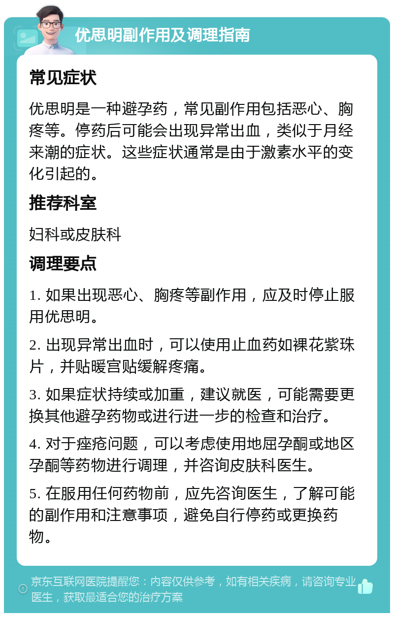 优思明副作用及调理指南 常见症状 优思明是一种避孕药，常见副作用包括恶心、胸疼等。停药后可能会出现异常出血，类似于月经来潮的症状。这些症状通常是由于激素水平的变化引起的。 推荐科室 妇科或皮肤科 调理要点 1. 如果出现恶心、胸疼等副作用，应及时停止服用优思明。 2. 出现异常出血时，可以使用止血药如裸花紫珠片，并贴暖宫贴缓解疼痛。 3. 如果症状持续或加重，建议就医，可能需要更换其他避孕药物或进行进一步的检查和治疗。 4. 对于痤疮问题，可以考虑使用地屈孕酮或地区孕酮等药物进行调理，并咨询皮肤科医生。 5. 在服用任何药物前，应先咨询医生，了解可能的副作用和注意事项，避免自行停药或更换药物。