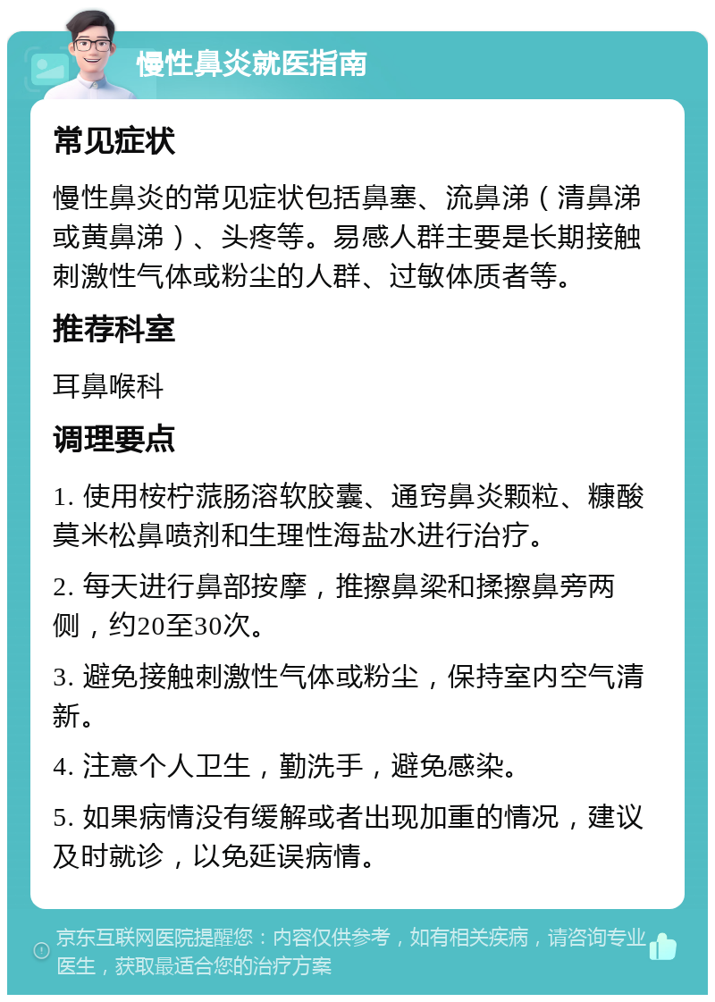 慢性鼻炎就医指南 常见症状 慢性鼻炎的常见症状包括鼻塞、流鼻涕（清鼻涕或黄鼻涕）、头疼等。易感人群主要是长期接触刺激性气体或粉尘的人群、过敏体质者等。 推荐科室 耳鼻喉科 调理要点 1. 使用桉柠蒎肠溶软胶囊、通窍鼻炎颗粒、糠酸莫米松鼻喷剂和生理性海盐水进行治疗。 2. 每天进行鼻部按摩，推擦鼻梁和揉擦鼻旁两侧，约20至30次。 3. 避免接触刺激性气体或粉尘，保持室内空气清新。 4. 注意个人卫生，勤洗手，避免感染。 5. 如果病情没有缓解或者出现加重的情况，建议及时就诊，以免延误病情。