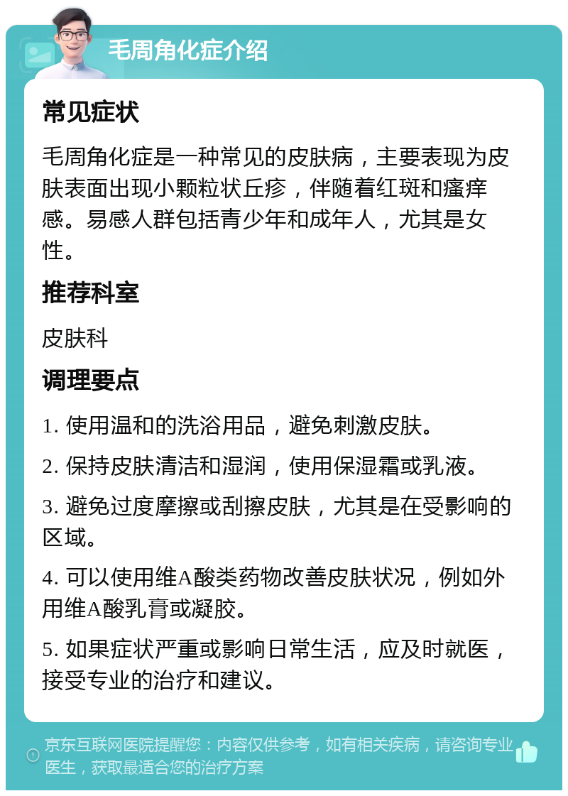 毛周角化症介绍 常见症状 毛周角化症是一种常见的皮肤病，主要表现为皮肤表面出现小颗粒状丘疹，伴随着红斑和瘙痒感。易感人群包括青少年和成年人，尤其是女性。 推荐科室 皮肤科 调理要点 1. 使用温和的洗浴用品，避免刺激皮肤。 2. 保持皮肤清洁和湿润，使用保湿霜或乳液。 3. 避免过度摩擦或刮擦皮肤，尤其是在受影响的区域。 4. 可以使用维A酸类药物改善皮肤状况，例如外用维A酸乳膏或凝胶。 5. 如果症状严重或影响日常生活，应及时就医，接受专业的治疗和建议。