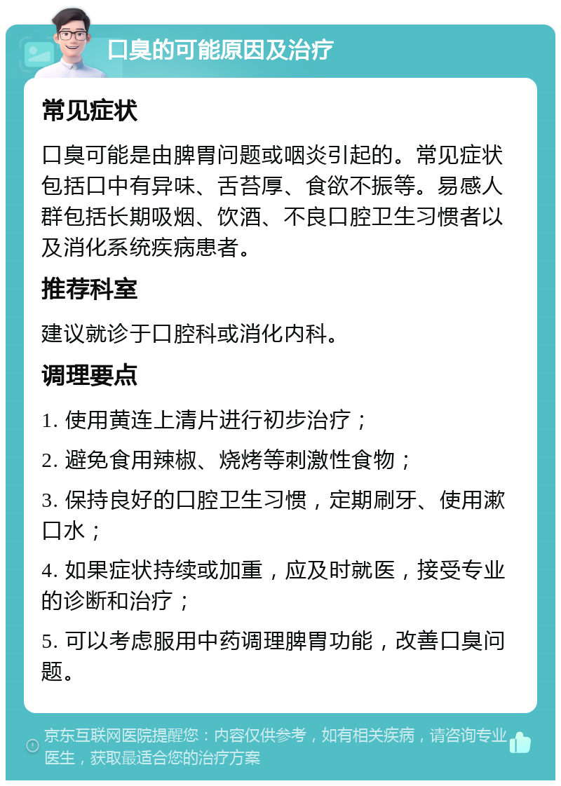 口臭的可能原因及治疗 常见症状 口臭可能是由脾胃问题或咽炎引起的。常见症状包括口中有异味、舌苔厚、食欲不振等。易感人群包括长期吸烟、饮酒、不良口腔卫生习惯者以及消化系统疾病患者。 推荐科室 建议就诊于口腔科或消化内科。 调理要点 1. 使用黄连上清片进行初步治疗； 2. 避免食用辣椒、烧烤等刺激性食物； 3. 保持良好的口腔卫生习惯，定期刷牙、使用漱口水； 4. 如果症状持续或加重，应及时就医，接受专业的诊断和治疗； 5. 可以考虑服用中药调理脾胃功能，改善口臭问题。