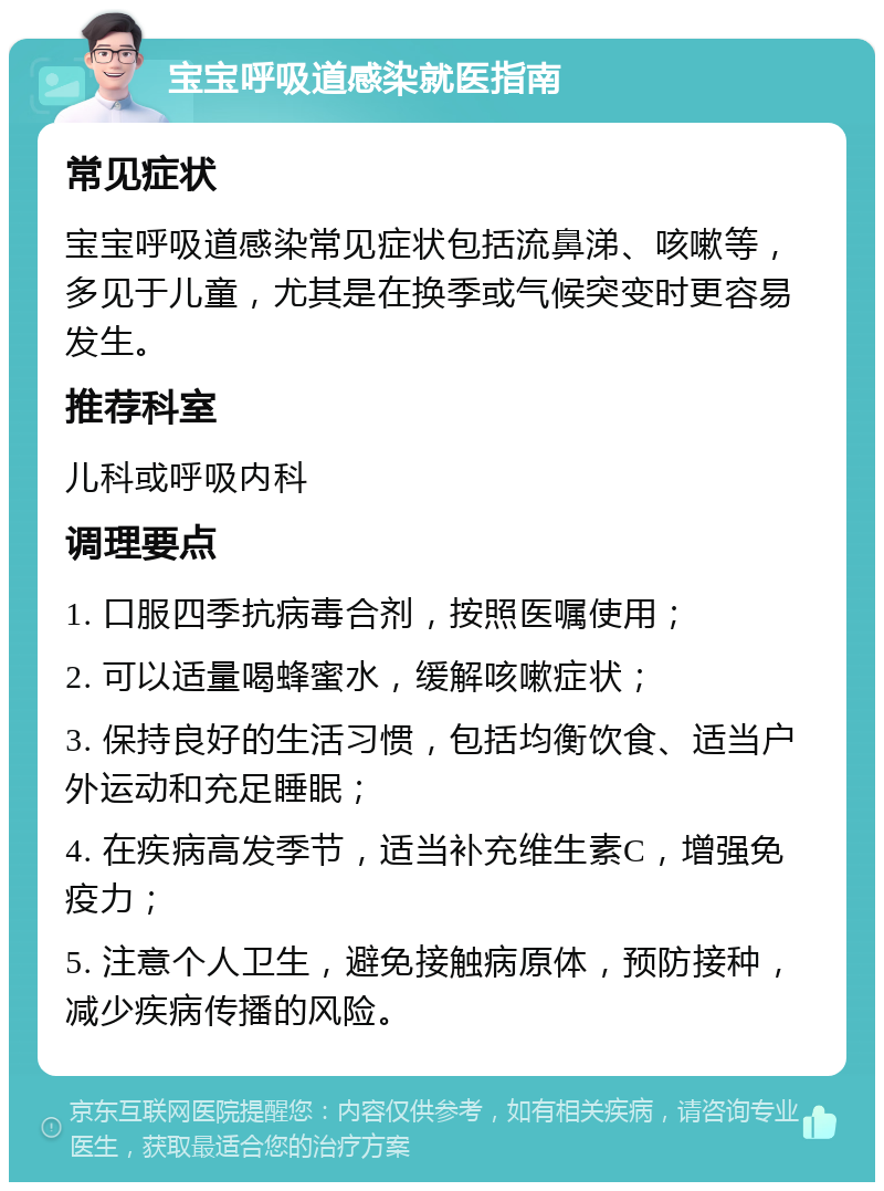 宝宝呼吸道感染就医指南 常见症状 宝宝呼吸道感染常见症状包括流鼻涕、咳嗽等，多见于儿童，尤其是在换季或气候突变时更容易发生。 推荐科室 儿科或呼吸内科 调理要点 1. 口服四季抗病毒合剂，按照医嘱使用； 2. 可以适量喝蜂蜜水，缓解咳嗽症状； 3. 保持良好的生活习惯，包括均衡饮食、适当户外运动和充足睡眠； 4. 在疾病高发季节，适当补充维生素C，增强免疫力； 5. 注意个人卫生，避免接触病原体，预防接种，减少疾病传播的风险。