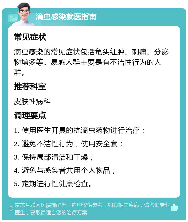 滴虫感染就医指南 常见症状 滴虫感染的常见症状包括龟头红肿、刺痛、分泌物增多等。易感人群主要是有不洁性行为的人群。 推荐科室 皮肤性病科 调理要点 1. 使用医生开具的抗滴虫药物进行治疗； 2. 避免不洁性行为，使用安全套； 3. 保持局部清洁和干燥； 4. 避免与感染者共用个人物品； 5. 定期进行性健康检查。